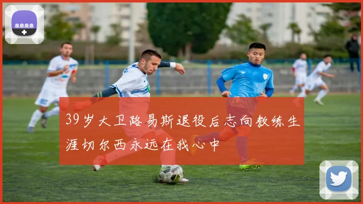 39岁大卫路易斯退役后志向教练生涯切尔西永远在我心中