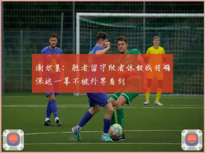 谢尔基：胜者留守败者休假我将确保这一幕不被外界看到