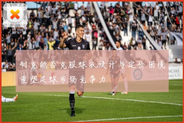 耐克能否克服球衣设计与定价困境重塑足球市场竞争力
