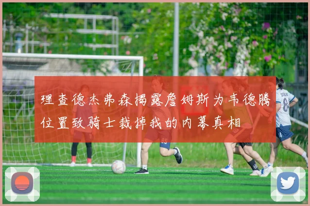 理查德杰弗森揭露詹姆斯为韦德腾位置致骑士裁掉我的内幕真相