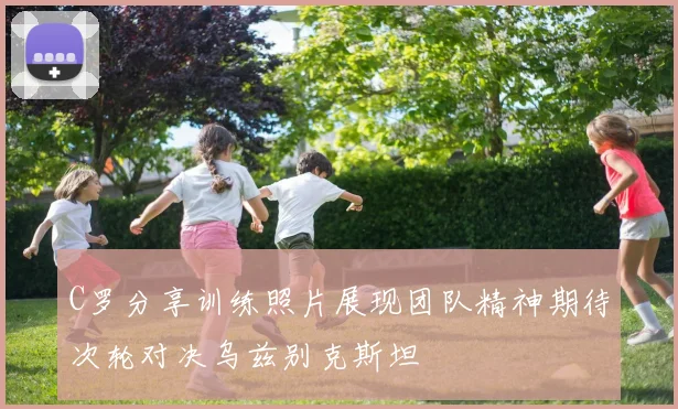 C罗分享训练照片展现团队精神期待次轮对决乌兹别克斯坦