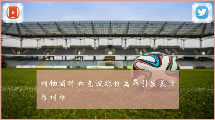 利物浦对加克波标价高昂引发关注与讨论