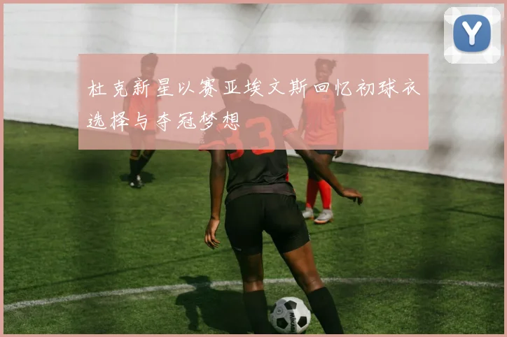 杜克新星以赛亚埃文斯回忆初球衣选择与夺冠梦想