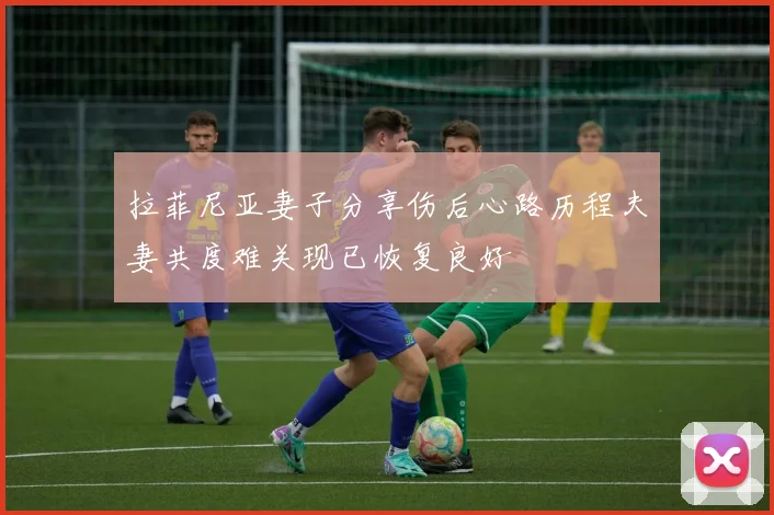 拉菲尼亚妻子分享伤后心路历程夫妻共度难关现已恢复良好
