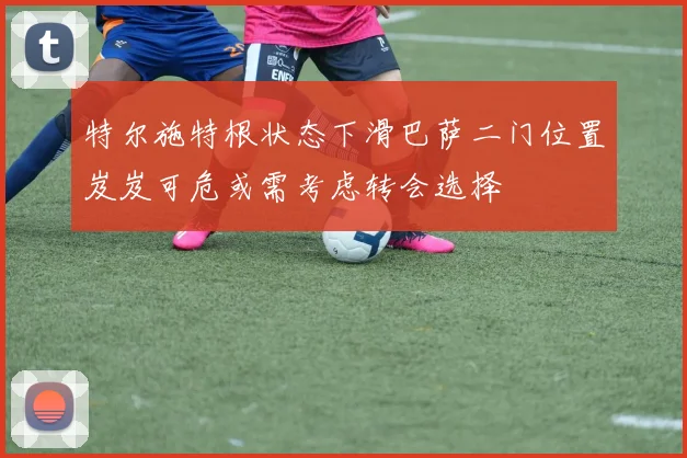 特尔施特根状态下滑巴萨二门位置岌岌可危或需考虑转会选择
