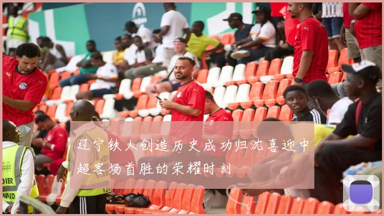 辽宁铁人创造历史成功归沈喜迎中超客场首胜的荣耀时刻