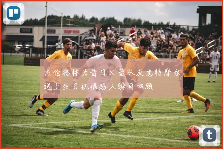 杰伦格林为昔日火箭队友惠特摩尔送上生日祝福感人瞬间回顾