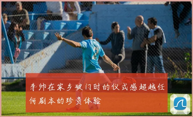 李帅在家乡破门时的仪式感超越任何剧本的珍贵体验