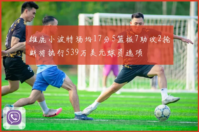 雄鹿小波特场均17分5篮板7助攻2抢断将执行539万美元球员选项