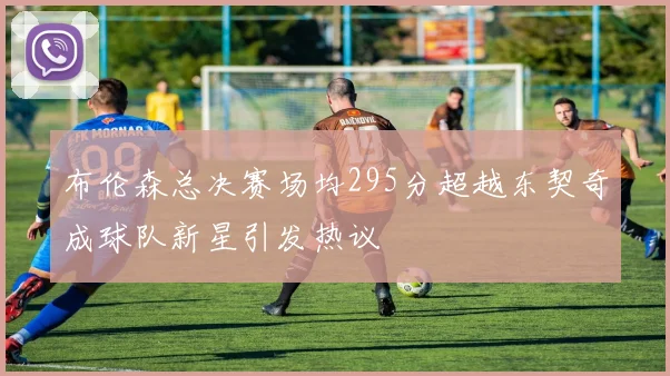 布伦森总决赛场均295分超越东契奇成球队新星引发热议